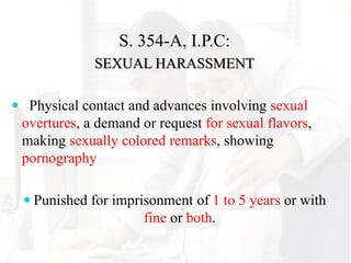 S. 354-A, I.P.C:
SEXUAL HARASSMENT
 Physical contact and advances involving sexual
overtures, a demand or request for sexual flavors,
making sexually colored remarks, showing
pornography
 Punished for imprisonment of 1 to 5 years or with
fine or both.
 