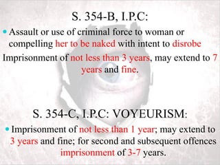 S. 354-B, I.P.C:
 Assault or use of criminal force to woman or
compelling her to be naked with intent to disrobe
Imprisonment of not less than 3 years, may extend to 7
years and fine.
S. 354-C, I.P.C: VOYEURISM:
 Imprisonment of not less than 1 year; may extend to
3 years and fine; for second and subsequent offences
imprisonment of 3-7 years.
 