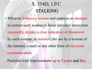 S. 354D, I.P.C
STALKING
 Whoever follows a woman and contacts or attempts
to contact such woman to foster personal interaction
repeatedly, despite a clear indication of disinterest
by such woman, or monitors the use by a woman of
the internet, e-mail or any other form of electronic
communication.
Punished with imprisonment up to 3 years and fine
 