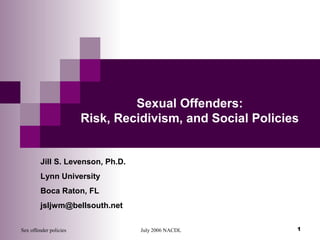 Sex offender policies July 2006 NACDL 1
Jill S. Levenson, Ph.D.
Lynn University
Boca Raton, FL
jsljwm@bellsouth.net
Sexual Offenders:
Risk, Recidivism, and Social Policies
 