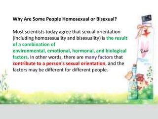 Why Are Some People Homosexual or Bisexual?

Most scientists today agree that sexual orientation
(including homosexuality and bisexuality) is the result
of a combination of
environmental, emotional, hormonal, and biological
factors. In other words, there are many factors that
contribute to a person's sexual orientation, and the
factors may be different for different people.
 