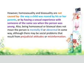 However, homosexuality and bisexuality are not
caused by- the way a child was reared by his or her
parents, or by having a sexual experience with
someone of the same sex when the person was
young. Also, being homosexual or bisexual does not
mean the person is mentally ill or abnormal in some
way, although there may be social problems that
result from prejudicial attitudes or misinformation.
 