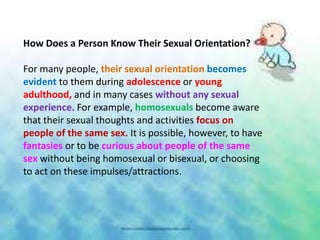 How Does a Person Know Their Sexual Orientation?

For many people, their sexual orientation becomes
evident to them during adolescence or young
adulthood, and in many cases without any sexual
experience. For example, homosexuals become aware
that their sexual thoughts and activities focus on
people of the same sex. It is possible, however, to have
fantasies or to be curious about people of the same
sex without being homosexual or bisexual, or choosing
to act on these impulses/attractions.
 
