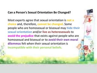 Can a Person's Sexual Orientation Be Changed?

Most experts agree that sexual orientation is not a
choice and, therefore, cannot be changed. Some
people who are homosexual or bisexual may hide their
sexual orientation and/or live as heterosexuals to
avoid the prejudice that exists against people who are
homosexual and bisexual or to avoid their own moral
dilemmas felt when their sexual orientation is
incompatible with their personal beliefs.
 