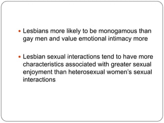  Lesbians more likely to be monogamous than
 gay men and value emotional intimacy more

 Lesbian sexual interactions tend to have more
 characteristics associated with greater sexual
 enjoyment than heterosexual women’s sexual
 interactions
 