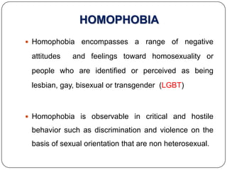 HOMOPHOBIA
 Homophobia    encompasses a range of negative
 attitudes   and feelings toward homosexuality or
 people who are identified or perceived as being
 lesbian, gay, bisexual or transgender (LGBT)



 Homophobia is observable in critical and hostile

 behavior such as discrimination and violence on the
 basis of sexual orientation that are non heterosexual.
 