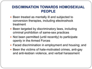 DISCIMINATION TOWARDS HOMOSEXUAL
                   PEOPLE
 Been treated as mentally ill and subjected to
    conversion therapies, including electroshock
    treatment
   Been targeted by discriminatory laws, including
    criminal prohibition of same-sex practices
   Not been permitted (until recently) to participate
    openly in the Armed Forces
   Faced discrimination in employment and housing; and
   Been the victims of hate-motivated crimes, anti-gay
    and anti-lesbian violence, and verbal harassment
 