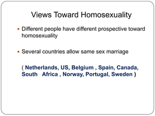 Views Toward Homosexuality
 Different people have different prospective toward
 homosexuality

 Several countries allow same sex marriage


 ( Netherlands, US, Belgium , Spain, Canada,
 South Africa , Norway, Portugal, Sweden )
 
