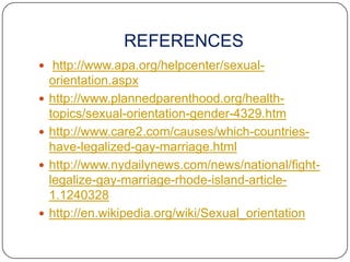 REFERENCES
 http://www.apa.org/helpcenter/sexual-
    orientation.aspx
   http://www.plannedparenthood.org/health-
    topics/sexual-orientation-gender-4329.htm
   http://www.care2.com/causes/which-countries-
    have-legalized-gay-marriage.html
   http://www.nydailynews.com/news/national/fight-
    legalize-gay-marriage-rhode-island-article-
    1.1240328
   http://en.wikipedia.org/wiki/Sexual_orientation
 