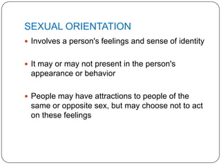 SEXUAL ORIENTATION
 Involves a person's feelings and sense of identity


 It may or may not present in the person's
 appearance or behavior

 People may have attractions to people of the
 same or opposite sex, but may choose not to act
 on these feelings
 