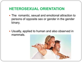 HETEROSEXUAL ORIENTATION
 The romantic, sexual and emotional attraction to
 persons of opposite sex or gender in the gender
 binary.

 Usually, applied to human and also observed in
 mammals.
 