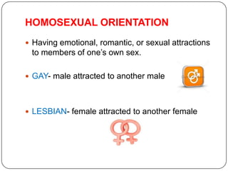 HOMOSEXUAL ORIENTATION
 Having emotional, romantic, or sexual attractions
 to members of one’s own sex.

 GAY- male attracted to another male




 LESBIAN- female attracted to another female
 