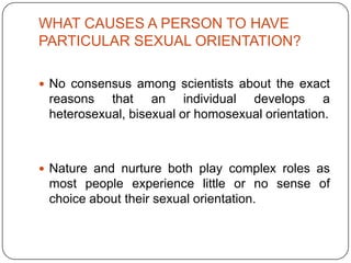 WHAT CAUSES A PERSON TO HAVE
PARTICULAR SEXUAL ORIENTATION?

 No consensus among scientists about the exact
 reasons that an individual develops a
 heterosexual, bisexual or homosexual orientation.



 Nature and nurture both play complex roles as
 most people experience little or no sense of
 choice about their sexual orientation.
 