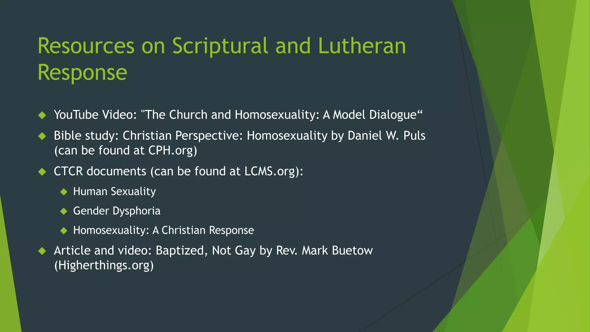 Resources on Scriptural and Lutheran
Response
 YouTube Video: "The Church and Homosexuality: A Model Dialogue“
 Bible study: Christian Perspective: Homosexuality by Daniel W. Puls
(can be found at CPH.org)
 CTCR documents (can be found at LCMS.org):
 Human Sexuality
 Gender Dysphoria
 Homosexuality: A Christian Response
 Article and video: Baptized, Not Gay by Rev. Mark Buetow
(Higherthings.org)
 