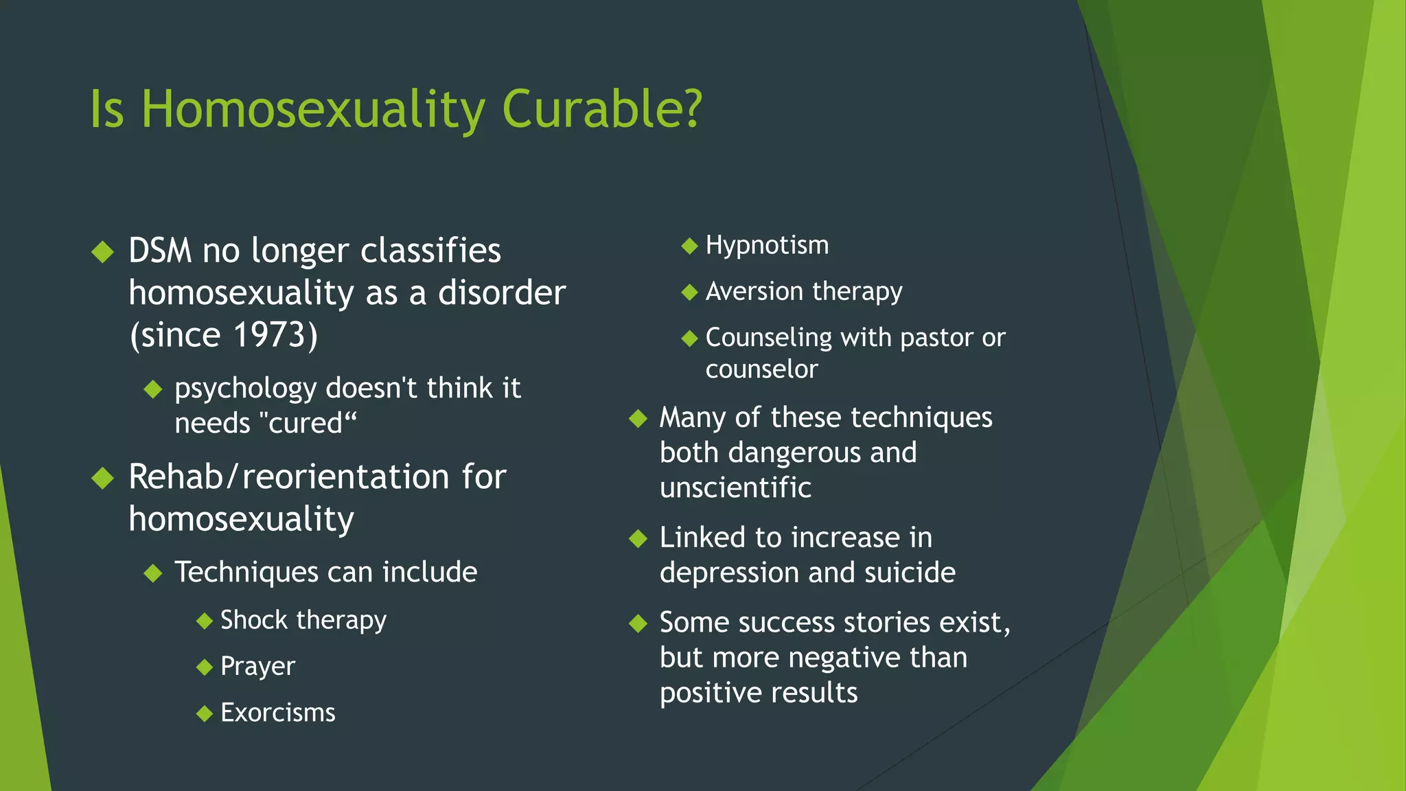 Is Homosexuality Curable?
 DSM no longer classifies
homosexuality as a disorder
(since 1973)
 psychology doesn't think it
needs "cured“
 Rehab/reorientation for
homosexuality
 Techniques can include
 Shock therapy
 Prayer
 Exorcisms
 Hypnotism
 Aversion therapy
 Counseling with pastor or
counselor
 Many of these techniques
both dangerous and
unscientific
 Linked to increase in
depression and suicide
 Some success stories exist,
but more negative than
positive results
 