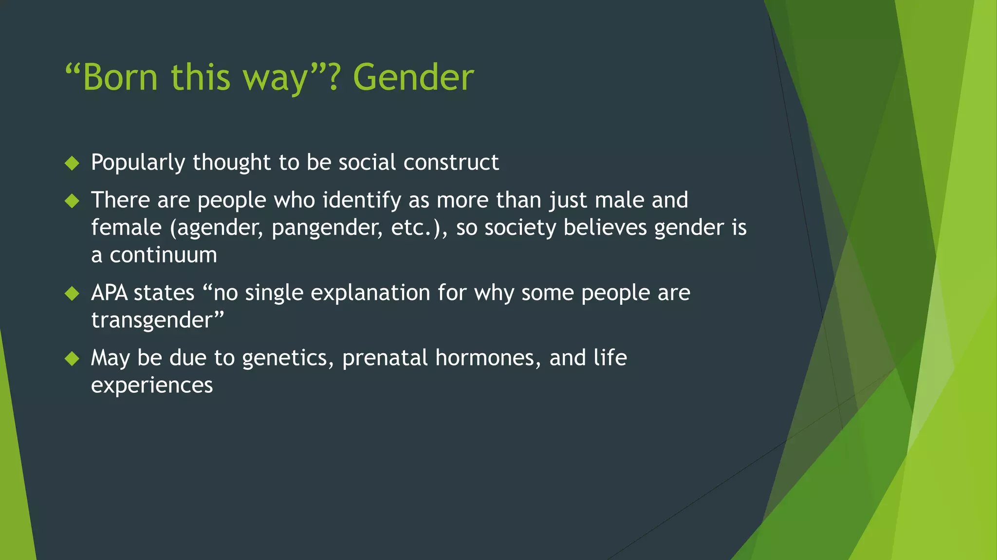 “Born this way”? Gender
 Popularly thought to be social construct
 There are people who identify as more than just male and
female (agender, pangender, etc.), so society believes gender is
a continuum
 APA states “no single explanation for why some people are
transgender”
 May be due to genetics, prenatal hormones, and life
experiences
 