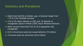 Statistics and Prevalence
 Adults that identify as lesbian, gay, or bisexual ranges from
1.7% to 5.6% (multiple surveys)
...