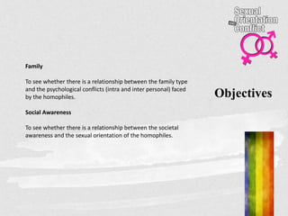 Objectives
Family
To see whether there is a relationship between the family type
and the psychological conflicts (intra and inter personal) faced
by the homophiles.
Social Awareness
To see whether there is a relationship between the societal
awareness and the sexual orientation of the homophiles.
 