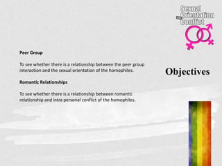 Objectives
Peer Group
To see whether there is a relationship between the peer group
interaction and the sexual orientation of the homophiles.
Romantic Relationships
To see whether there is a relationship between romantic
relationship and intra personal conflict of the homophiles.
 