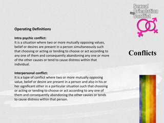Conflicts
Operating Definitions
Intra psychic conflict:
It is a situation where two or more mutually opposing values,
belief or desires are present in a person simultaneously such
that choosing or acting or tending to choose or act according to
any one of them and consequently abandoning any one or more
of the other causes or tend to cause distress within that
individual.
Interpersonal conflict:
It is a type of conflict where two or more mutually opposing
value, belief or desire are present in a person and also in his or
her significant other in a particular situation such that choosing
or acting or tending to choose or act according to any one of
them and consequently abandoning the other causes or tends
to cause distress within that person.
 
