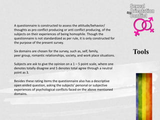Tools
A questionnaire is constructed to assess the attitude/behavior/
thoughts as pro conflict producing or anti conflict producing, of the
subjects on their experiences of being homophile. Though the
questionnaire is not standardized as per rule, it is only constructed for
the purpose of the present survey.
Six domains are chosen for the survey, such as, self, family,
peer group, romantic relationships, society, and work place situations.
Subjects are ask to give the opinion on a 1 – 5 point scale, where one
denotes totally disagree and 5 denotes total agree through a neutral
point as 3.
Besides these rating items the questionnaire also has a descriptive
open ended question, asking the subjects’ personal or subjective
experiences of psychological conflicts faced on the above mentioned
domains.
 