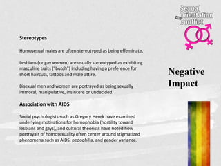 Negative
Impact
Stereotypes
Homosexual males are often stereotyped as being effeminate.
Lesbians (or gay women) are usually stereotyped as exhibiting
masculine traits ("butch") including having a preference for
short haircuts, tattoos and male attire.
Bisexual men and women are portrayed as being sexually
immoral, manipulative, insincere or undecided.
Association with AIDS
Social psychologists such as Gregory Herek have examined
underlying motivations for homophobia (hostility toward
lesbians and gays), and cultural theorists have noted how
portrayals of homosexuality often center around stigmatized
phenomena such as AIDS, pedophilia, and gender variance.
 