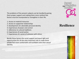 Resilience
The problems of the present subjects can be handled by giving
them proper support and making them more resilient few
factors must be incorporated or strengthen in their life.
1. Access to material resources
2. Access to supportive relationships
3. Development of a desirable personal identity
4. Experiences of power and control
5. Adherence to cultural traditions
6. Experiences of social justice
7. Experiences of a sense of cohesion with others
Beside these factors the social support and equal right and
opportunities for all also play important role to make these
people feel more comfortable and confident with their sexual
identity.
 