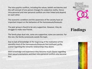 Findings
The intra psychic conflicts, including the values, beliefs and desires and
the self concept of one person changes his subjective reality. Hence
intra personal and inter personal conflicts are inter linked and depend
on each other.
The economic condition and the awareness of the society have an
important impact on the behaviors of the homosexuals/bisexuals.
The peer group is found to be very supportive. However, they do
struggle to make new friends.
The family plays dual role, some are supportive; some are aversive. For
the rest, the family consciously avoids the topic.
Due to lack of knowledge at the beginning of the realization of the
sexuality most of the homosexuals/bisexuals feel confused, guilty,
scared regarding the romantic relationships they desire.
With knowledge and experience they become much clearer regarding
their sexual orientations and their intra personal conflicts also become
less.
 