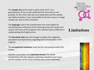 Limitations
The sample size of the study is quite small, N=27. So a
generalization of the results obtained from the survey is not
possible. As the entire task was very elaborative and the sample
was highly sensitive, it was not possible to do the survey on a large
sample size, due to time constraint.
The language used in the questionnaire was only English for
maintaining the uniformity of the meaning across the society and
culture. But many of the subjects from suburbs faced a difficulty in
understanding the English terms.
The five point scale was not enough to explain the subjective
perception and experiences regarding the homosexuality of the
subjects.
The occupational variations could not be incorporated within the
survey.
Had the survey been in an interview format, the verbal
conversation with the subjects could have revealed much more;
and the analysis of the result could be done more intensively.
 