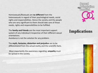 Implications
Homosexuals/Bisexuals are no different from the
heterosexuals in regard of their psychological needs, social
rights and responsibilities. Hence the society and the people
who are very significant to them should take care of those
needs, rights and responsibilities to be fulfilled.
The family and friends are the most important support
system of any individual irrespective of their different sexual
orientations.
Avoidance is not the solution for any problem.
The myth, fantasies, distortion and prejudice are to be
differentiated from the actual reality and the scientific facts.
Most importantly the awareness regarding empathy must
be spread in the society.
 