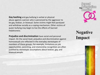 Gay bashing and gay bullying is verbal or physical
abuse against a person who is perceived by the aggressor to
be gay, lesbian, or bisexual. Some victims might feel paralyzed
and withdraw socially as a coping mechanism. Other victims of
queer bullying may begin to live the effects of learned
helplessness.
Prejudice and discrimination have social and personal
impact. On the social level, prejudice and discrimination against
homosexuals are reflected in the everyday stereotypes of
members of these groups. For example, limitations on job
opportunities, parenting, and relationship recognition are often
justified by stereotypic assumptions about lesbian, gay, and
bisexual people.
Negative
Impact
 