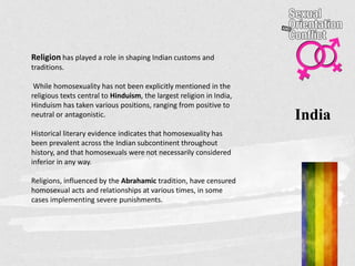 India
Religion has played a role in shaping Indian customs and
traditions.
While homosexuality has not been explicitly mentioned in the
religious texts central to Hinduism, the largest religion in India,
Hinduism has taken various positions, ranging from positive to
neutral or antagonistic.
Historical literary evidence indicates that homosexuality has
been prevalent across the Indian subcontinent throughout
history, and that homosexuals were not necessarily considered
inferior in any way.
Religions, influenced by the Abrahamic tradition, have censured
homosexual acts and relationships at various times, in some
cases implementing severe punishments.
 