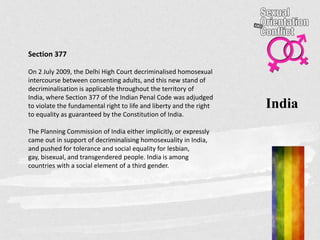 India
Section 377
On 2 July 2009, the Delhi High Court decriminalised homosexual
intercourse between consenting adults, and this new stand of
decriminalisation is applicable throughout the territory of
India, where Section 377 of the Indian Penal Code was adjudged
to violate the fundamental right to life and liberty and the right
to equality as guaranteed by the Constitution of India.
The Planning Commission of India either implicitly, or expressly
came out in support of decriminalising homosexuality in India,
and pushed for tolerance and social equality for lesbian,
gay, bisexual, and transgendered people. India is among
countries with a social element of a third gender.
 