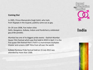 India
Coming Out
In 2005, Prince Manvendra Singh Gohil, who hails
from Rajpipla in the Gujarat, publicly came out as gay.
On 29 June 2008, five Indian cities
Delhi, Bangalore, Kolkata, Indore and Pondicherry celebrated
gay pride parades.
Mumbai has one of its biggest pride events - Kashish Mumbai
Queer Film Festival which was first held in 2010 in April. It is the
first queer film festival that is held in a mainstream multiplex
theater and screens LGBT films from all over the world.
Kolkata Rainbow Pride festival held on 15 July 2012 was
attended by more than 1500.
 