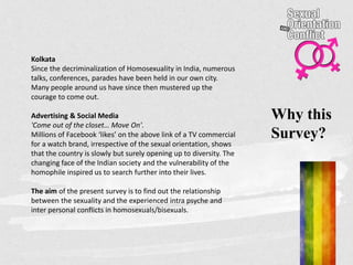 Why this
Survey?
Kolkata
Since the decriminalization of Homosexuality in India, numerous
talks, conferences, parades have been held in our own city.
Many people around us have since then mustered up the
courage to come out.
Advertising & Social Media
'Come out of the closet… Move On'.
Millions of Facebook ‘likes’ on the above link of a TV commercial
for a watch brand, irrespective of the sexual orientation, shows
that the country is slowly but surely opening up to diversity. The
changing face of the Indian society and the vulnerability of the
homophile inspired us to search further into their lives.
The aim of the present survey is to find out the relationship
between the sexuality and the experienced intra psyche and
inter personal conflicts in homosexuals/bisexuals.
 