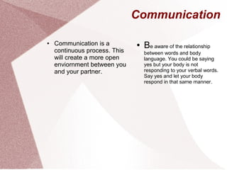 Communication
● Communication is a
continuous process. This
will create a more open
enviornment between you
and your partner.
● Be aware of the relationship
between words and body
language. You could be saying
yes but your body is not
responding to your verbal words.
Say yes and let your body
respond in that same manner.
 