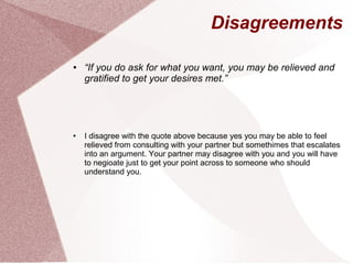 Disagreements
● “If you do ask for what you want, you may be relieved and
gratified to get your desires met.”
● I disagree with the quote above because yes you may be able to feel
relieved from consulting with your partner but somethimes that escalates
into an argument. Your partner may disagree with you and you will have
to negioate just to get your point across to someone who should
understand you.
 