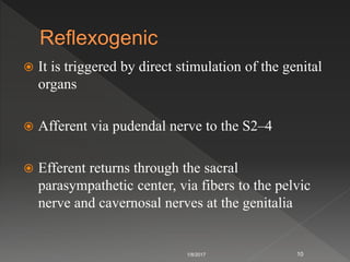  It is triggered by direct stimulation of the genital
organs
 Afferent via pudendal nerve to the S2–4
 Efferent returns through the sacral
parasympathetic center, via fibers to the pelvic
nerve and cavernosal nerves at the genitalia
1/8/2017 10
 