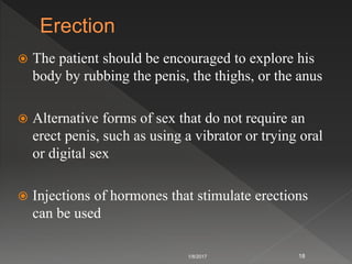  The patient should be encouraged to explore his
body by rubbing the penis, the thighs, or the anus
 Alternative forms of sex that do not require an
erect penis, such as using a vibrator or trying oral
or digital sex
 Injections of hormones that stimulate erections
can be used
1/8/2017 18
 