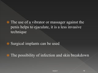  The use of a vibrator or massager against the
penis helps to ejaculate, it is a less invasive
technique
 Surgical implants can be used
 The possibility of infection and skin breakdown
1/8/2017 19
 