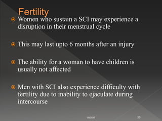  Women who sustain a SCI may experience a
disruption in their menstrual cycle
 This may last upto 6 months after an injury
 The ability for a woman to have children is
usually not affected
 Men with SCI also experience difficulty with
fertility due to inability to ejaculate during
intercourse
1/8/2017 20
 