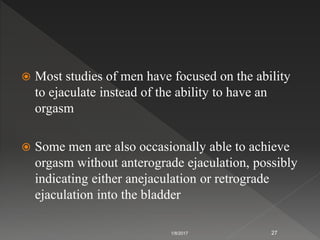  Most studies of men have focused on the ability
to ejaculate instead of the ability to have an
orgasm
 Some men are also occasionally able to achieve
orgasm without anterograde ejaculation, possibly
indicating either anejaculation or retrograde
ejaculation into the bladder
1/8/2017 27
 