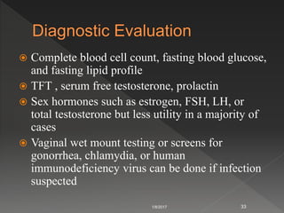  Complete blood cell count, fasting blood glucose,
and fasting lipid profile
 TFT , serum free testosterone, prolactin
 Sex hormones such as estrogen, FSH, LH, or
total testosterone but less utility in a majority of
cases
 Vaginal wet mount testing or screens for
gonorrhea, chlamydia, or human
immunodeficiency virus can be done if infection
suspected
1/8/2017 33
 
