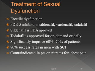  Erectile dysfunction
 PDE-5 inhibitors: sildenafil, vardenafil, tadalafil
 Sildenafil is FDA aproved
 Tadalafil is approved for on-demand or daily
 Significantly improve 60%- 70% of patients
 80% success rates in men with SCI
 Contraindicated in pts on nitrates for chest pain
1/8/2017 36
 
