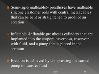  Semi-rigid(malleable)- prostheses have malleable
silicone elastomer rods with central metal cables
that can be bent or straightened to produce an
erection
 Inflatable -Inflatable prostheses cylinders that are
implanted into the corpora cavernosa, reservoir
with fluid, and a pump that is placed in the
scrotum
 Erection is achieved by compressing the scrotal
pump to transfer fluid
1/8/2017 41
 