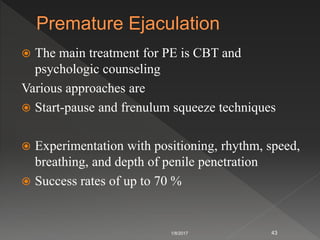  The main treatment for PE is CBT and
psychologic counseling
Various approaches are
 Start-pause and frenulum squeeze techniques
 Experimentation with positioning, rhythm, speed,
breathing, and depth of penile penetration
 Success rates of up to 70 %
1/8/2017 43
 