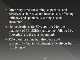  Often very time-consuming, expensive, and
perceived as intrusive and mechanistic, affecting
intimacy and spontaneity during a sexual
encounter
 No medications are FDA approved for the
treatment of PE, SSRIs (paroxetine, followed by
fluoxetine) are the most commonly
 TCA clomipramine has also been used
successfully, but anticholinergic side effects limit
its tolerance
1/8/2017 44
 
