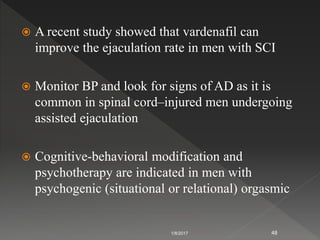  A recent study showed that vardenafil can
improve the ejaculation rate in men with SCI
 Monitor BP and look for signs of AD as it is
common in spinal cord–injured men undergoing
assisted ejaculation
 Cognitive-behavioral modification and
psychotherapy are indicated in men with
psychogenic (situational or relational) orgasmic
1/8/2017 48
 