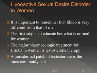  It is important to remember that libido is very
different from that of men
 The first step is to educate her what is normal
for women
 The major pharmacologic treatment for
HSDD in women is testosterone therapy
 A transdermal patch of testosterone is the
most commonly used
1/8/2017 49
 