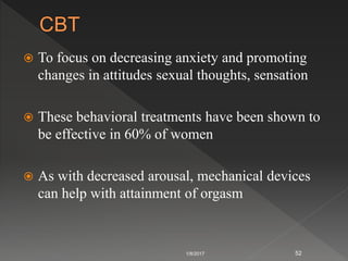  To focus on decreasing anxiety and promoting
changes in attitudes sexual thoughts, sensation
 These behavioral treatments have been shown to
be effective in 60% of women
 As with decreased arousal, mechanical devices
can help with attainment of orgasm
1/8/2017 52
 